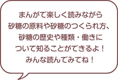 まんがで楽しく読みながら砂糖の原料は砂糖のつくられ方、砂糖の歴史や種類・働きについて知ることができるよ！みんな読んでみてね！